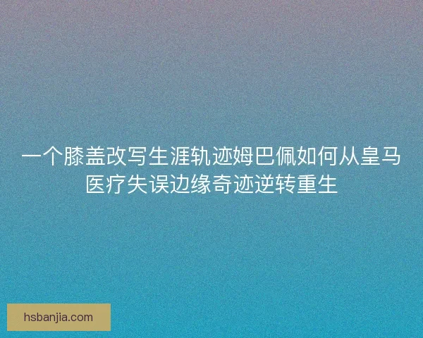 一个膝盖改写生涯轨迹姆巴佩如何从皇马医疗失误边缘奇迹逆转重生