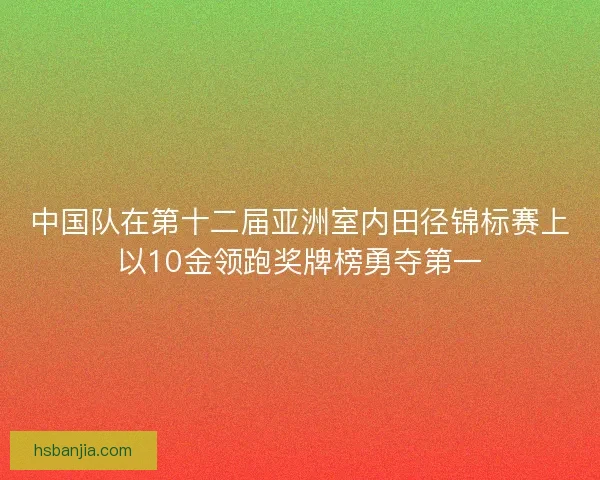 中国队在第十二届亚洲室内田径锦标赛上以10金领跑奖牌榜勇夺第一