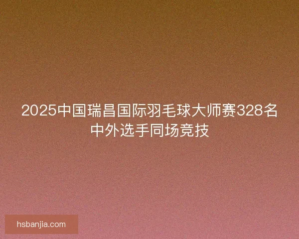 2025中国瑞昌国际羽毛球大师赛328名中外选手同场竞技