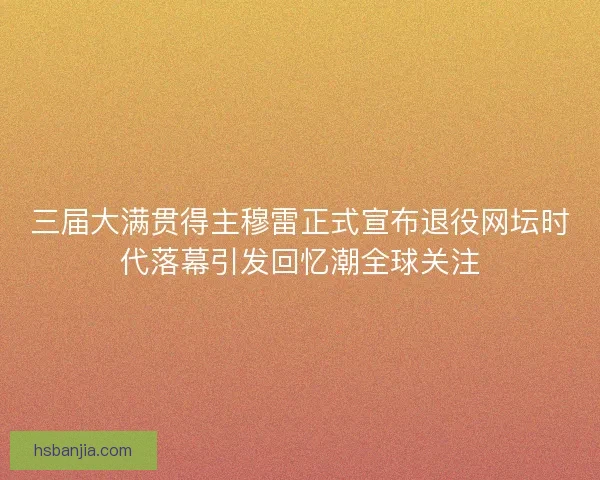 三届大满贯得主穆雷正式宣布退役网坛时代落幕引发回忆潮全球关注